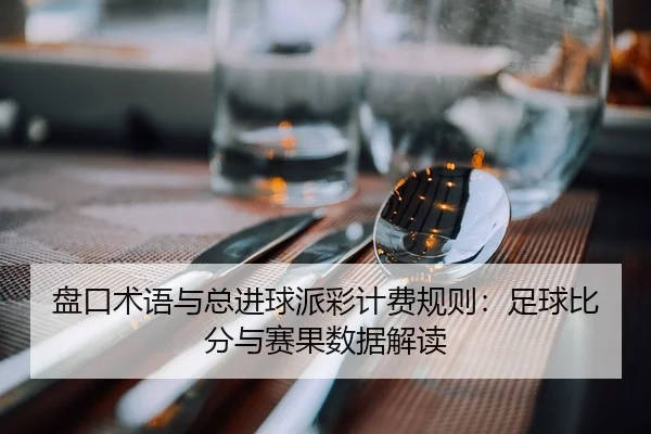 盘口术语与总进球派彩计费规则：足球比分与赛果数据解读